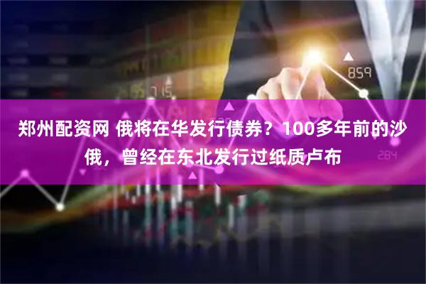 郑州配资网 俄将在华发行债券？100多年前的沙俄，曾经在东北发行过纸质卢布