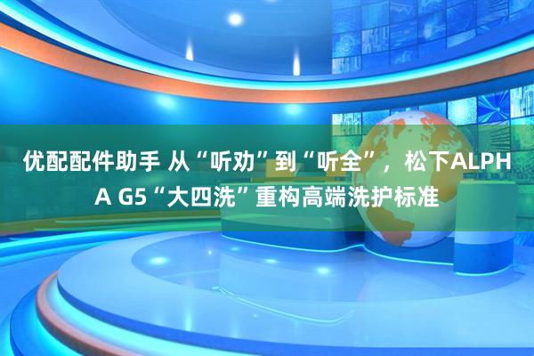 优配配件助手 从“听劝”到“听全”，松下ALPHA G5“大四洗”重构高端洗护标准