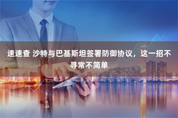 速速查 沙特与巴基斯坦签署防御协议，这一招不寻常不简单