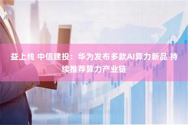 益上线 中信建投：华为发布多款AI算力新品 持续推荐算力产业链