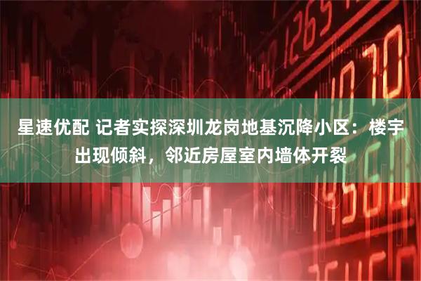 星速优配 记者实探深圳龙岗地基沉降小区：楼宇出现倾斜，邻近房屋室内墙体开裂