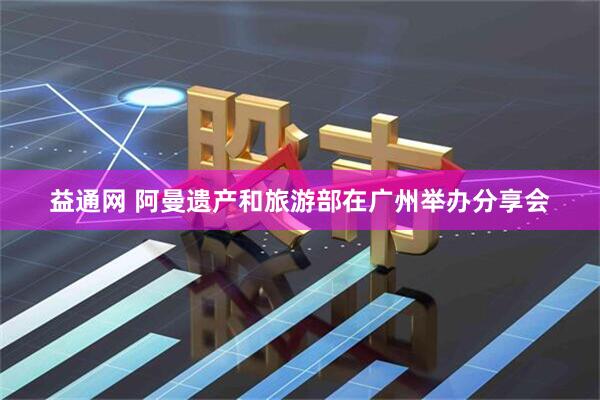 益通网 阿曼遗产和旅游部在广州举办分享会