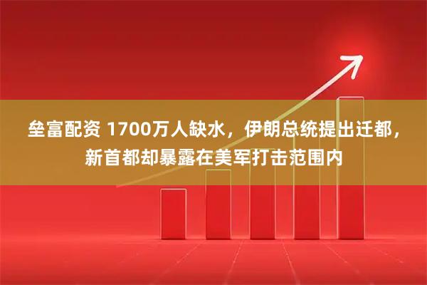 垒富配资 1700万人缺水，伊朗总统提出迁都，新首都却暴露在美军打击范围内