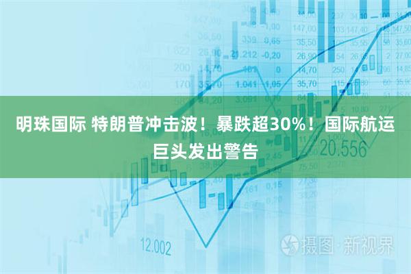 明珠国际 特朗普冲击波！暴跌超30%！国际航运巨头发出警告