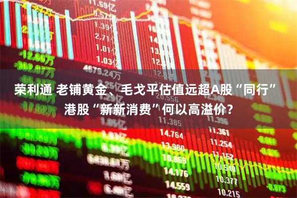 荣利通 老铺黄金、毛戈平估值远超A股“同行” 港股“新新消费”何以高溢价？