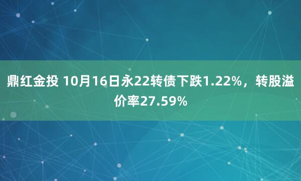 鼎红金投 10月16日永22转债下跌1.22%，转股溢价率27.59%