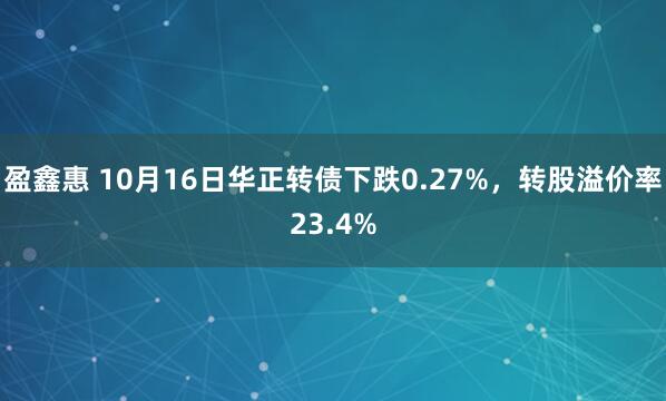盈鑫惠 10月16日华正转债下跌0.27%，转股溢价率23.4%