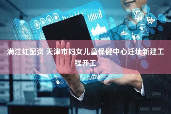 满江红配资 天津市妇女儿童保健中心迁址新建工程开工