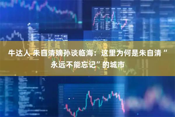 牛达人 朱自清嫡孙谈临海：这里为何是朱自清“永远不能忘记”的城市