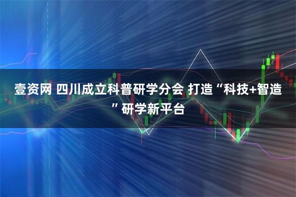 壹资网 四川成立科普研学分会 打造“科技+智造”研学新平台