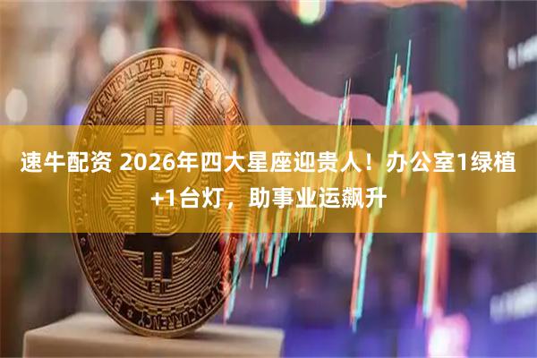 速牛配资 2026年四大星座迎贵人！办公室1绿植+1台灯，助事业运飙升