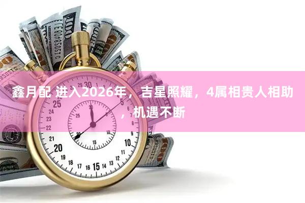 鑫月配 进入2026年，吉星照耀，4属相贵人相助，机遇不断