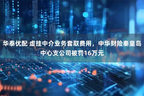 华泰优配 虚挂中介业务套取费用，中华财险秦皇岛中心支公司被罚16万元