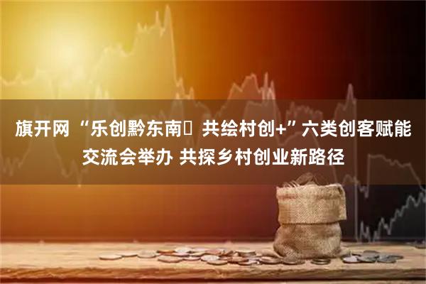 旗开网 “乐创黔东南・共绘村创+”六类创客赋能交流会举办 共探乡村创业新路径