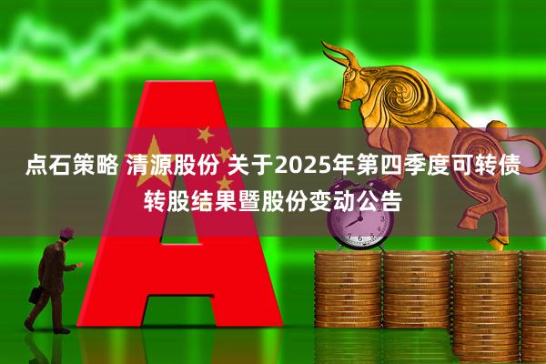 点石策略 清源股份 关于2025年第四季度可转债转股结果暨股份变动公告