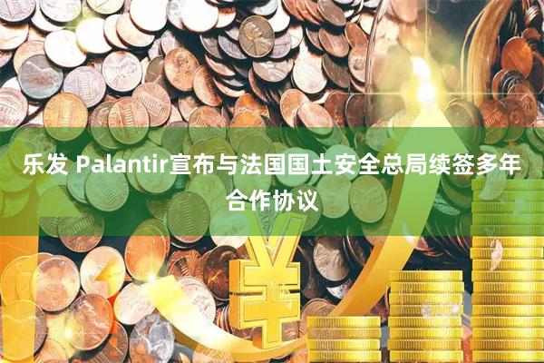 乐发 Palantir宣布与法国国土安全总局续签多年合作协议
