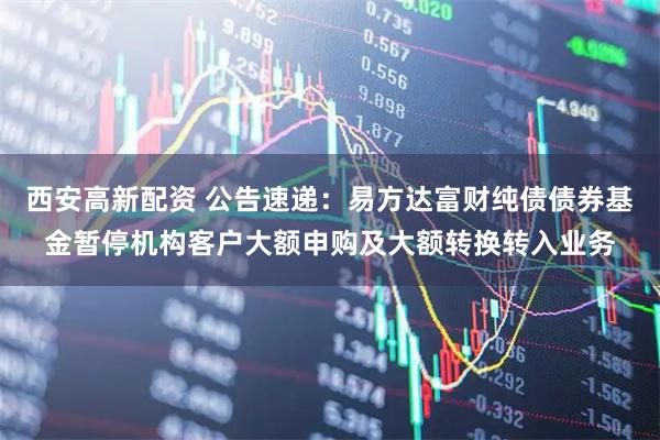 西安高新配资 公告速递：易方达富财纯债债券基金暂停机构客户大额申购及大额转换转入业务