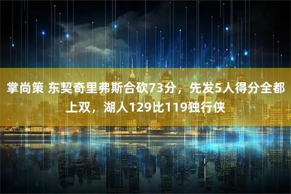 掌尚策 东契奇里弗斯合砍73分，先发5人得分全都上双，湖人129比119独行侠
