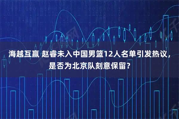 海越互赢 赵睿未入中国男篮12人名单引发热议，是否为北京队刻意保留？
