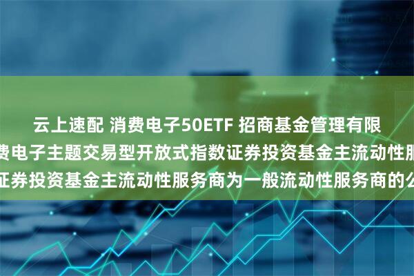 云上速配 消费电子50ETF 招商基金管理有限公司关于调整招商中证消费电子主题交易型开放式指数证券投资基金主流动性服务商为一般流动性服务商的公告