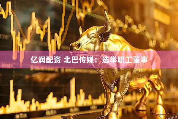 亿润配资 北巴传媒：选举职工董事