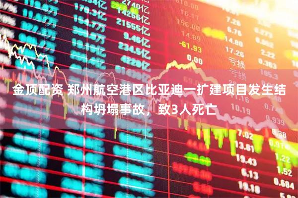 金顶配资 郑州航空港区比亚迪一扩建项目发生结构坍塌事故，致3人死亡