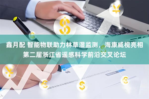 鑫月配 智能物联助力林草湿监测，海康威视亮相第二届浙江省遥感科学前沿交叉论坛