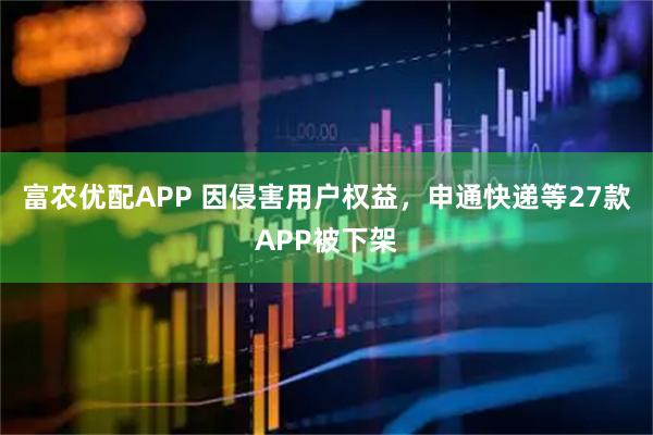 富农优配APP 因侵害用户权益，申通快递等27款APP被下架