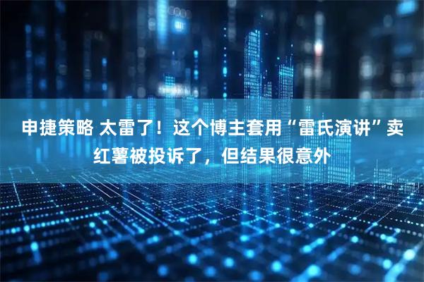 申捷策略 太雷了！这个博主套用“雷氏演讲”卖红薯被投诉了，但结果很意外