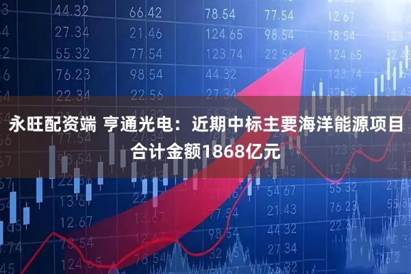 永旺配资端 亨通光电：近期中标主要海洋能源项目合计金额1868亿元