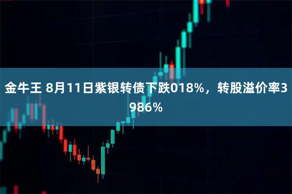 金牛王 8月11日紫银转债下跌018%，转股溢价率3986%