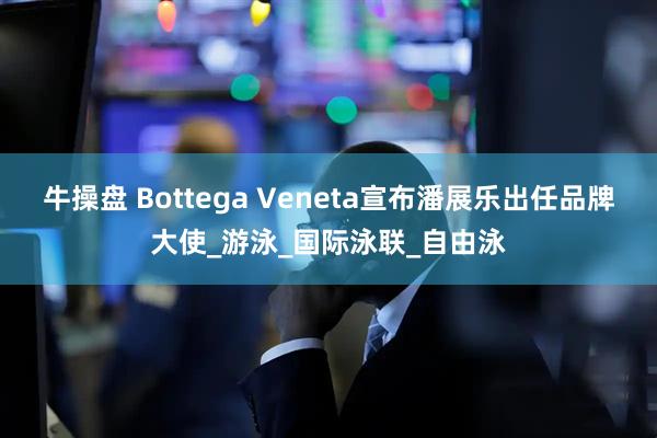 牛操盘 Bottega Veneta宣布潘展乐出任品牌大使_游泳_国际泳联_自由泳