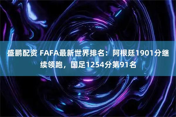 盛鹏配资 FAFA最新世界排名：阿根廷1901分继续领跑，国足1254分第91名