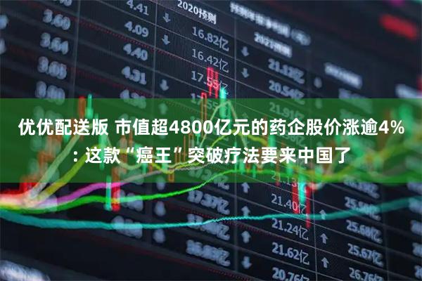 优优配送版 市值超4800亿元的药企股价涨逾4%: 这款“癌王”突破疗法要来中国了