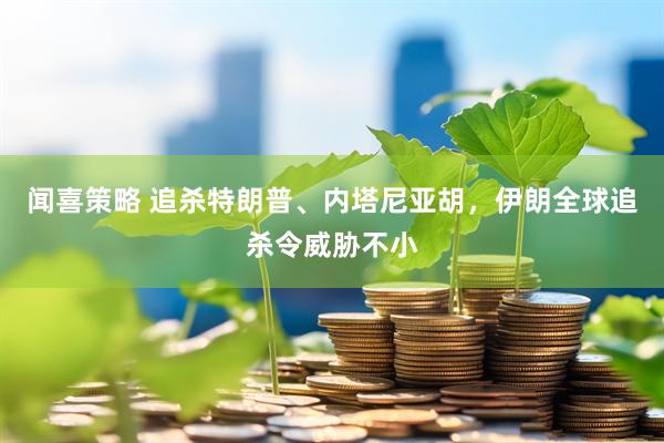 闻喜策略 追杀特朗普、内塔尼亚胡，伊朗全球追杀令威胁不小