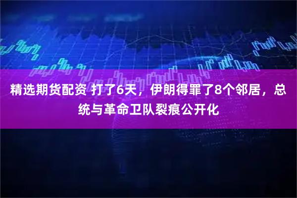 精选期货配资 打了6天，伊朗得罪了8个邻居，总统与革命卫队裂痕公开化